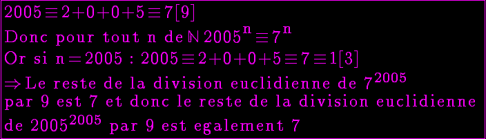 5$ \reverse \opaque \green \fbox{\rm 2005\equiv 2+0+0+5\equiv 7[9] \\Donc pour tout n de \mathbb{N} 2005^{n}\equiv 7^{n}\\Or si n=2005 : 2005\equiv 2+0+0+5\equiv 7\equiv 1[3]\\\Right Le reste de la division euclidienne de 7^{2005} \\par 9 est 7 et donc le reste de la division euclidienne \\de 2005^{2005} par 9 est egalement 7}